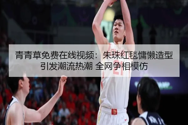 青青草免费在线视频：朱珠红毯慵懒造型引发潮流热潮 全网争相模仿